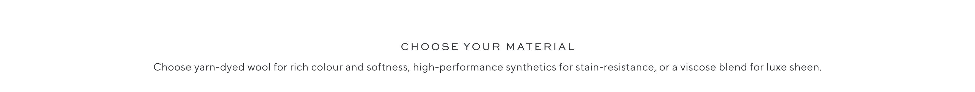 Choose your material. Choose yarn-dyed wool for rich colour and softness, high-performance synthetics for stain-resistance, or a viscose blend for luxe sheen.